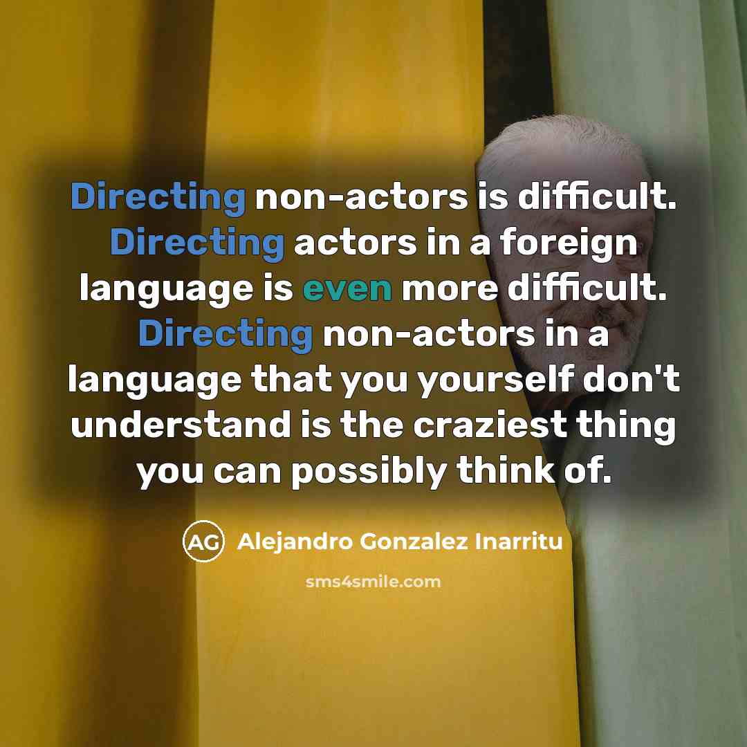 “Directing non-actors is difficult. Directing actors in a foreign language is even more difficult. Directing non-actors in a language that you yourself don't understand is the craziest thing you can possibly think of.” quote by Alejandro Gonzalez Inarritu