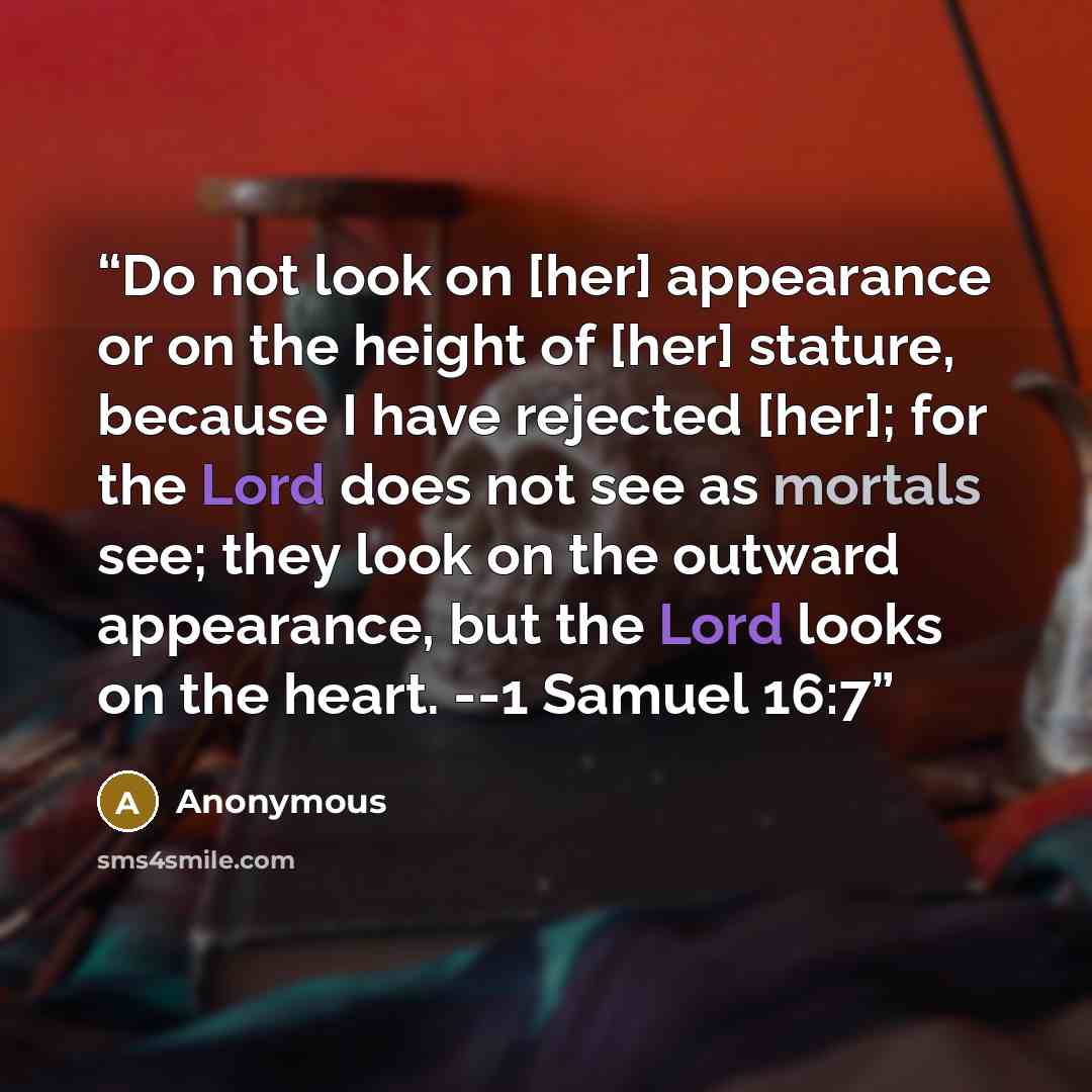 “Do not look on [her] appearance or on the height of [her] stature, because I have rejected [her]; for the Lord does not see as mortals see; they look on the outward appearance, but the Lord looks on the heart. --1 Samuel 16:7” quote by Anonymous