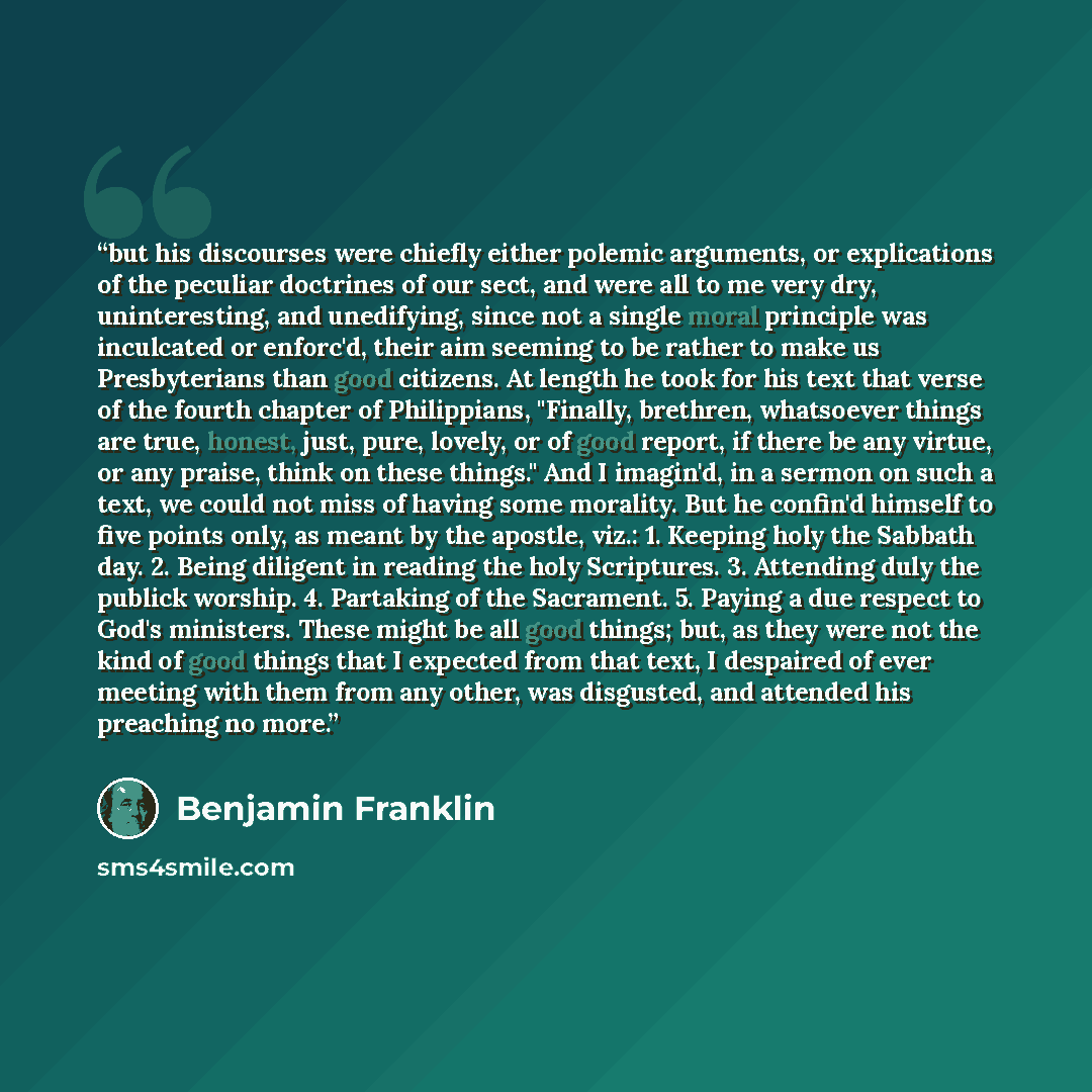 “but his discourses were chiefly either polemic arguments, or explications of the peculiar doctrines of our sect, and were all to me very dry, uninteresting, and unedifying, since not a single moral principle was inculcated or enforc'd, their aim seeming to be rather to make us Presbyterians than…” quote by Benjamin Franklin