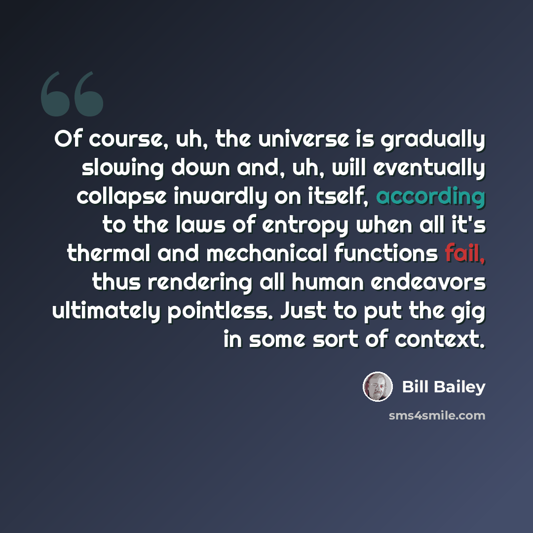 “Of course, uh, the universe is gradually slowing down and, uh, will eventually collapse inwardly on itself, according to the laws of entropy when all it's thermal and mechanical functions fail, thus rendering all human endeavors ultimately pointless. Just to put the gig in some sort of context.” quote by Bill Bailey