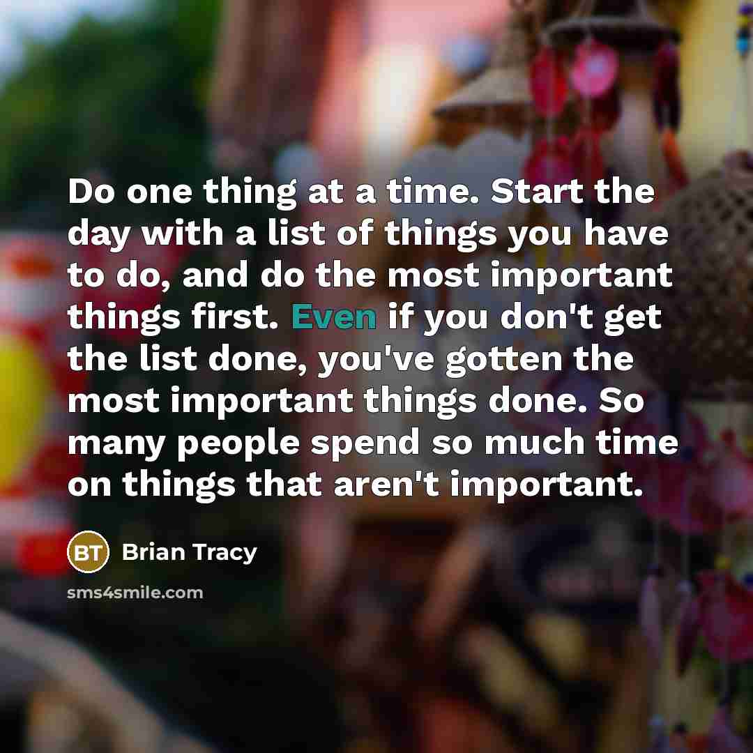 “Do one thing at a time. Start the day with a list of things you have to do, and do the most important things first. Even if you don't get the list done, you've gotten the most important things done. So many people spend so much time on things that aren't important.” quote by Brian Tracy