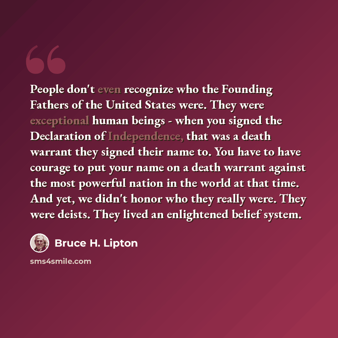 “People don't even recognize who the Founding Fathers of the United States were. They were exceptional human beings - when you signed the Declaration of Independence, that was a death warrant they signed their name to. You have to have courage to put your name on a death warrant against the most…” quote by Bruce H. Lipton