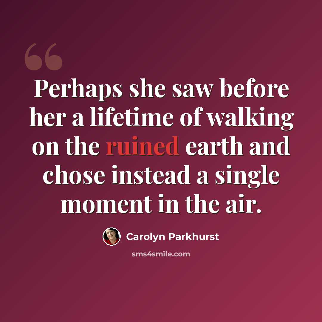 “Perhaps she saw before her a lifetime of walking on the ruined earth and chose instead a single moment in the air.” quote by Carolyn Parkhurst