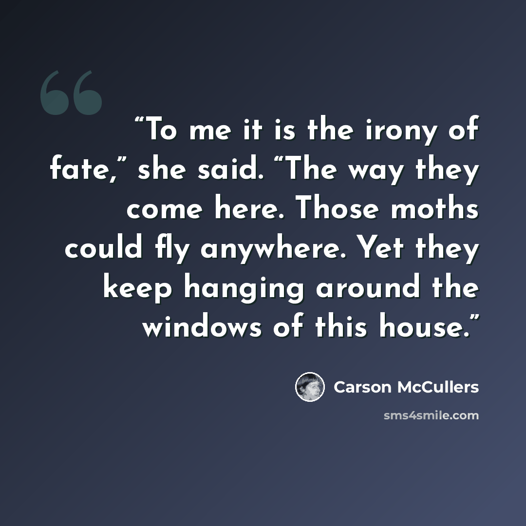 “To me it is the irony of fate,” she said. “The way they come here. Those moths could fly anywhere. Yet they keep hanging around the windows of this house.” quote by Carson McCullers
