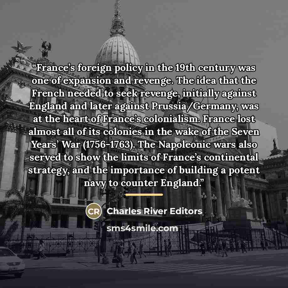 “France’s foreign policy in the 19th century was one of expansion and revenge. The idea that the French needed to seek revenge, initially against England and later against Prussia/Germany, was at the heart of France’s colonialism. France lost almost all of its colonies in the wake of the Seven…” quote by Charles River Editors