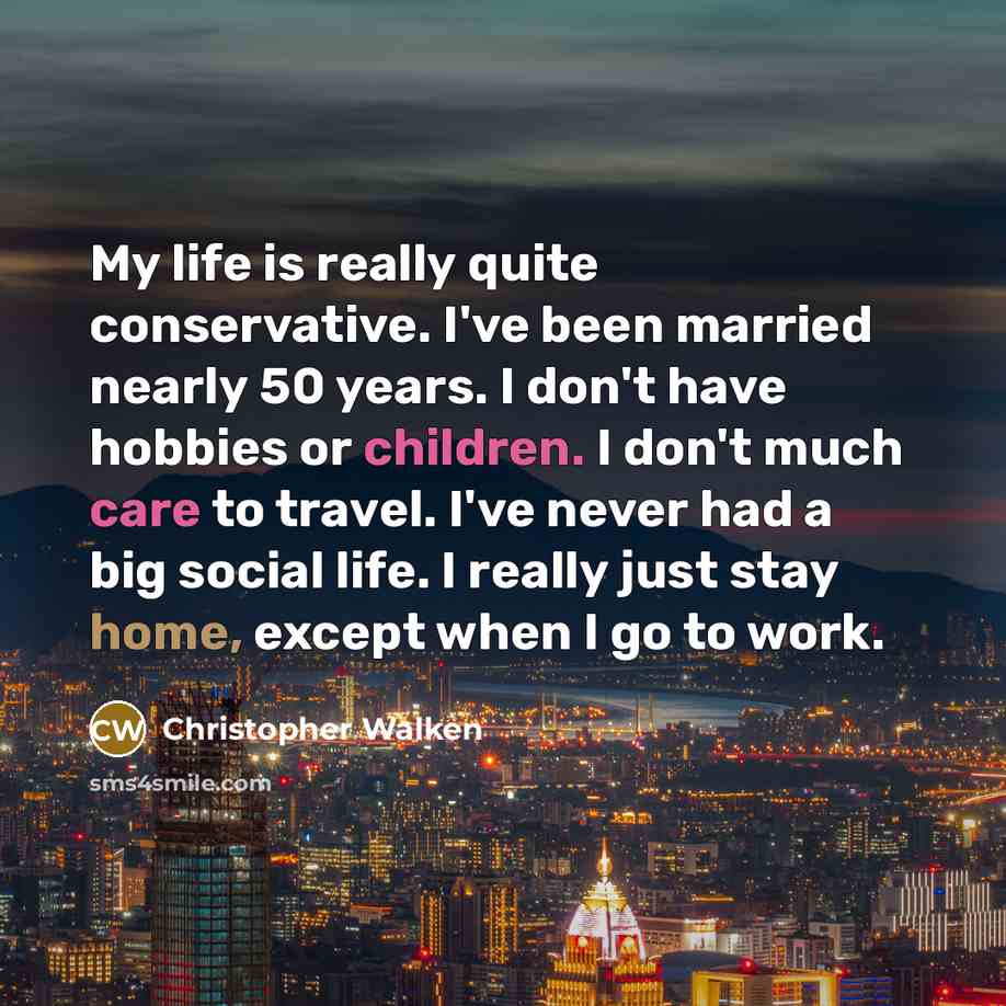 “My life is really quite conservative. I've been married nearly 50 years. I don't have hobbies or children. I don't much care to travel. I've never had a big social life. I really just stay home, except when I go to work.” quote by Christopher Walken