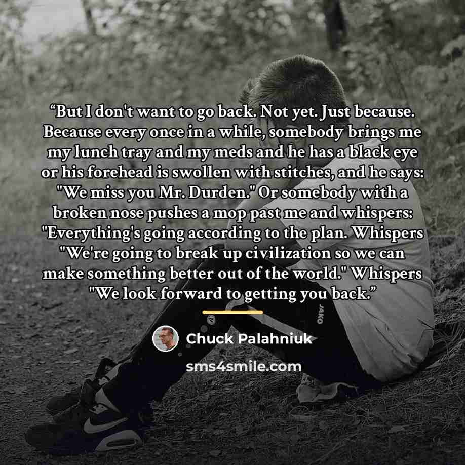 “But I don't want to go back. Not yet. Just because. Because every once in a while, somebody brings me my lunch tray and my meds and he has a black eye or his forehead is swollen with stitches, and he says: "We miss you Mr. Durden." Or somebody with a broken nose pushes a mop past me and whispers…” quote by Chuck Palahniuk