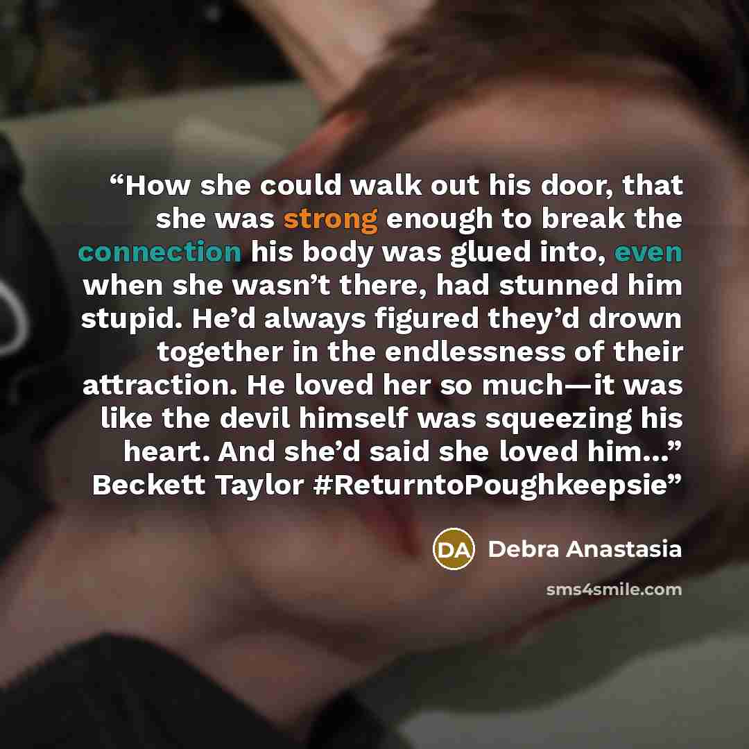 “How she could walk out his door, that she was strong enough to break the connection his body was glued into, even when she wasn’t there, had stunned him stupid. He’d always figured they’d drown together in the endlessness of their attraction. He loved her so much—it was like the devil himself was…” quote by Debra Anastasia