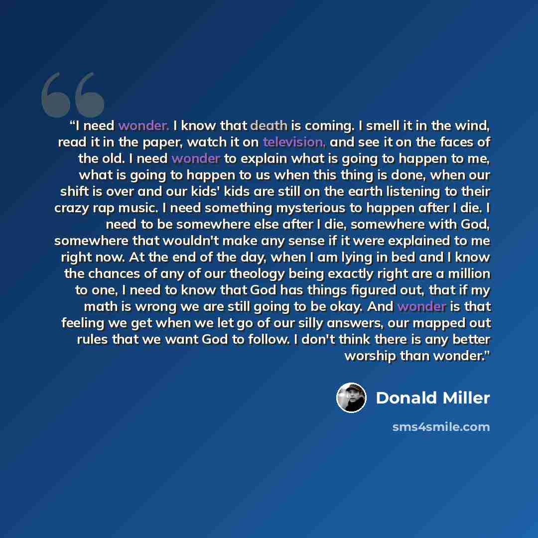 “I need wonder. I know that death is coming. I smell it in the wind, read it in the paper, watch it on television, and see it on the faces of the old. I need wonder to explain what is going to happen to me, what is going to happen to us when this thing is done, when our shift is over and our kids'…” quote by Donald Miller