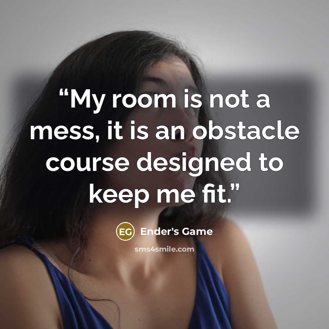 “My room is not a mess, it is an obstacle course designed to keep me fit.” quote by Ender's Game