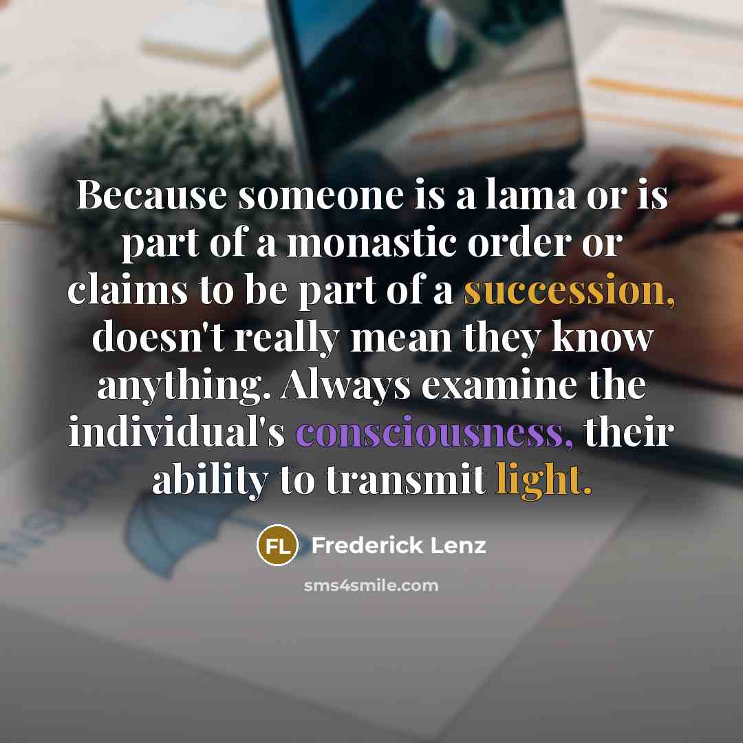 “Because someone is a lama or is part of a monastic order or claims to be part of a succession, doesn't really mean they know anything. Always examine the individual's consciousness, their ability to transmit light.” quote by Frederick Lenz