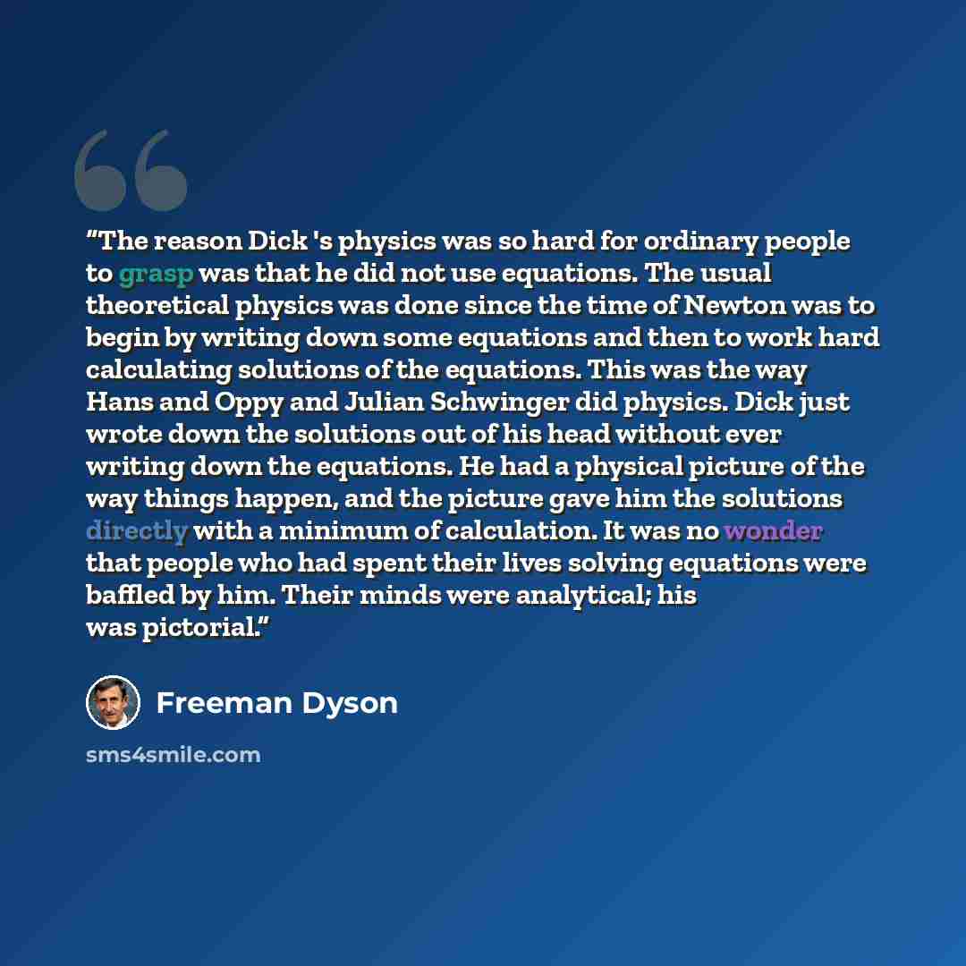 “The reason Dick 's physics was so hard for ordinary people to grasp was that he did not use equations. The usual theoretical physics was done since the time of Newton was to begin by writing down some equations and then to work hard calculating solutions of the equations. This was the way Hans and…” quote by Freeman Dyson