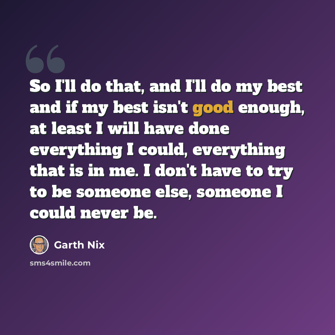 “So I'll do that, and I'll do my best and if my best isn't good enough, at least I will have done everything I could, everything that is in me. I don't have to try to be someone else, someone I could never be.” quote by Garth Nix
