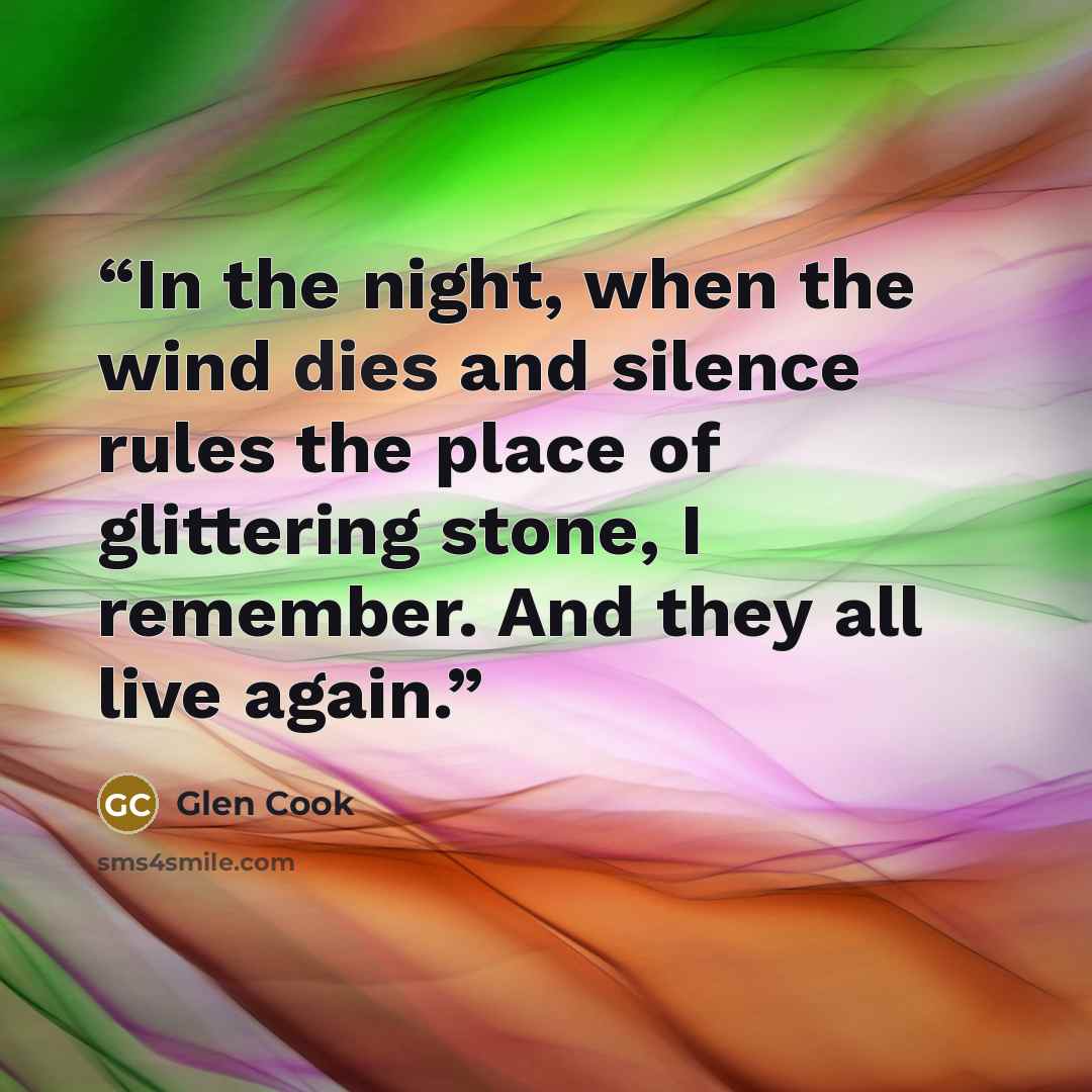 “In the night, when the wind dies and silence rules the place of glittering stone, I remember. And they all live again.” quote by Glen Cook