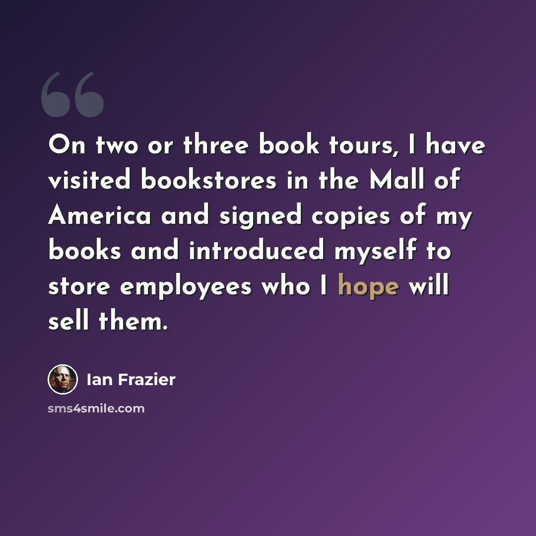 “On two or three book tours, I have visited bookstores in the Mall of America and signed copies of my books and introduced myself to store employees who I hope will sell them.” quote by Ian Frazier