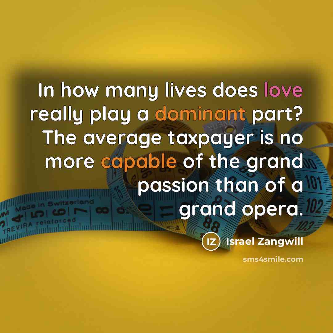 “In how many lives does love really play a dominant part? The average taxpayer is no more capable of the grand passion than of a grand opera.” quote by Israel Zangwill