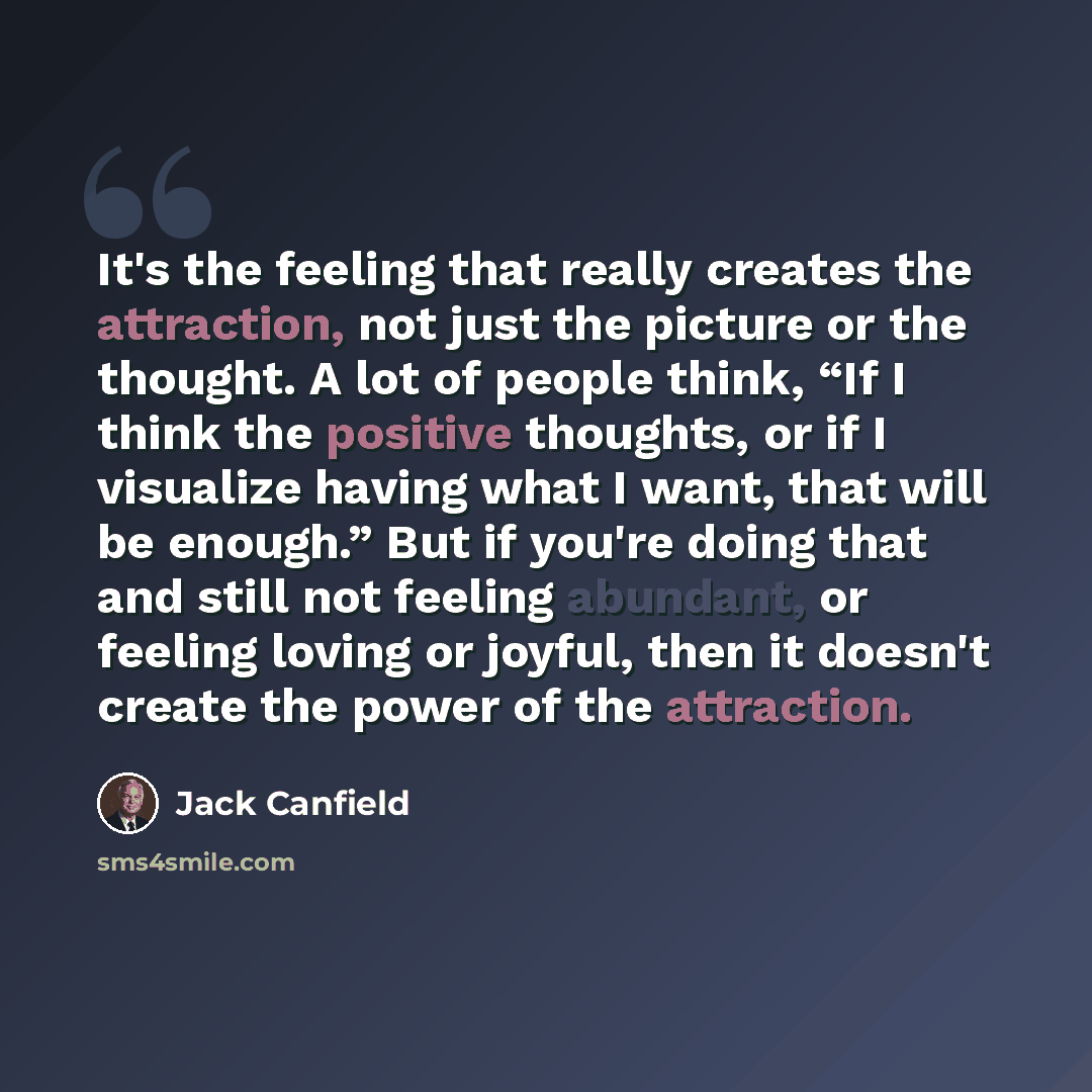 “It's the feeling that really creates the attraction, not just the picture or the thought. A lot of people think, “If I think the positive thoughts, or if I visualize having what I want, that will be enough.” But if you're doing that and still not feeling abundant, or feeling loving or joyful, then…” quote by Jack Canfield