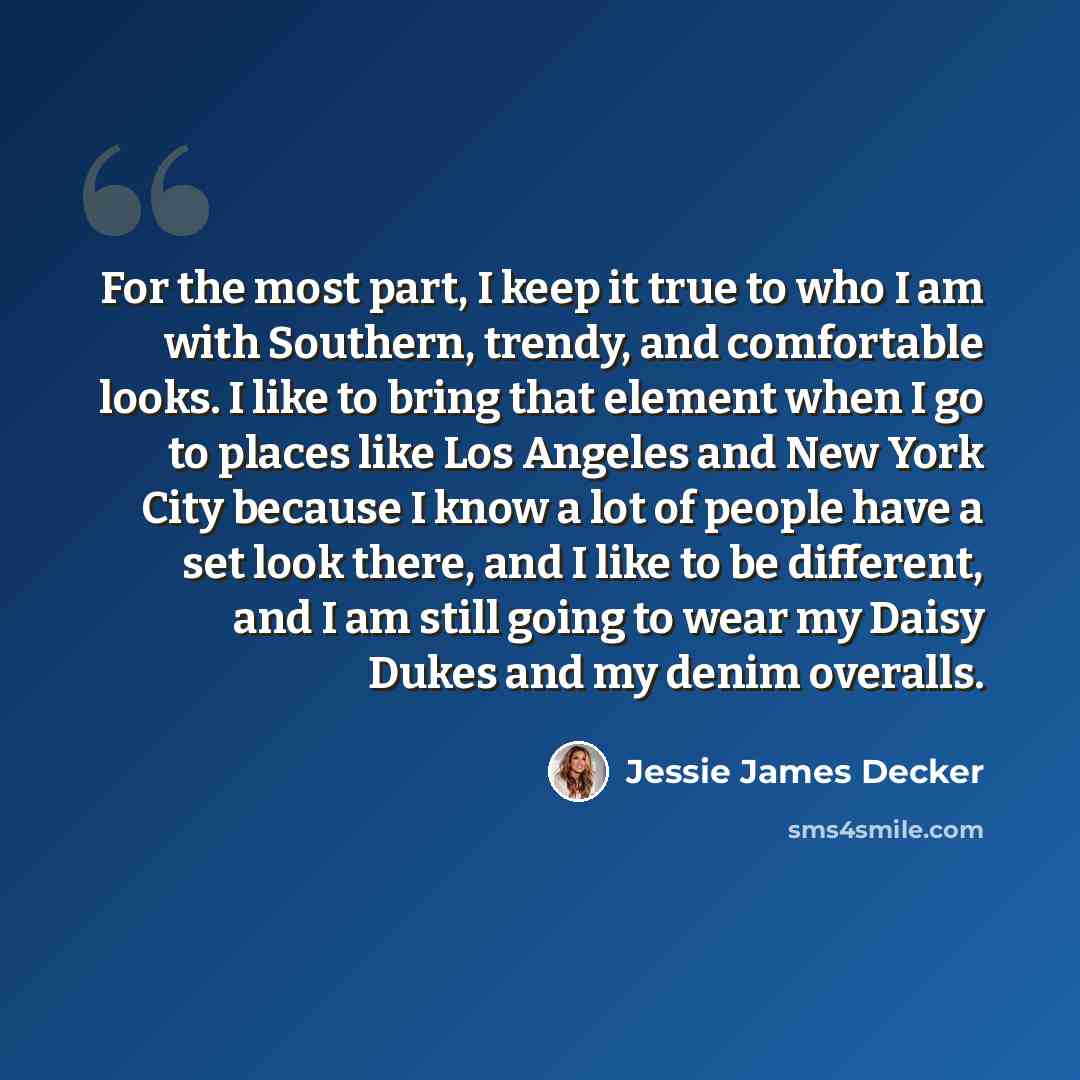 “For the most part, I keep it true to who I am with Southern, trendy, and comfortable looks. I like to bring that element when I go to places like Los Angeles and New York City because I know a lot of people have a set look there, and I like to be different, and I am still going to wear my Daisy…” quote by Jessie James Decker