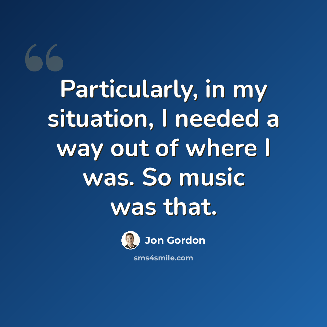 “Particularly, in my situation, I needed a way out of where I was. So music was that.” quote by Jon Gordon