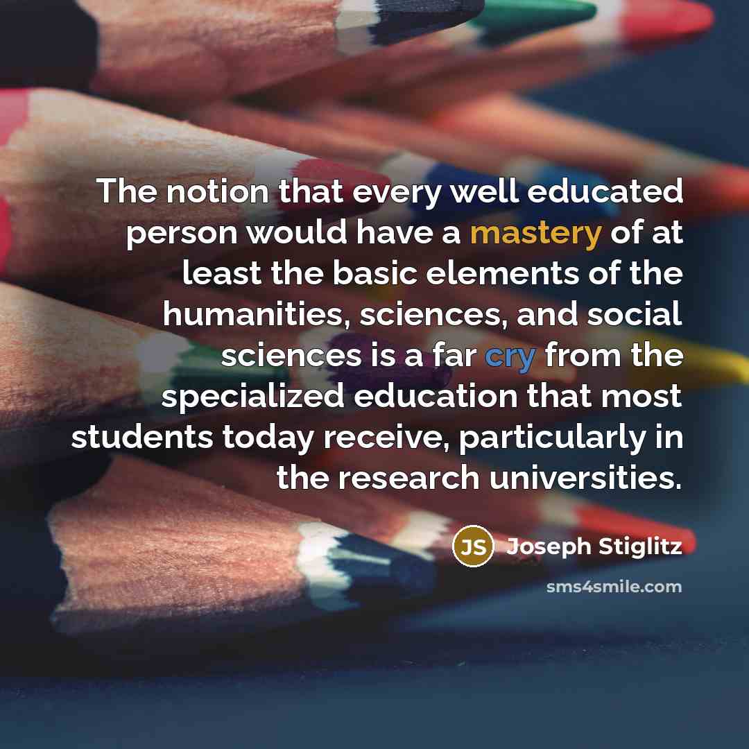 “The notion that every well educated person would have a mastery of at least the basic elements of the humanities, sciences, and social sciences is a far cry from the specialized education that most students today receive, particularly in the research universities.” quote by Joseph Stiglitz