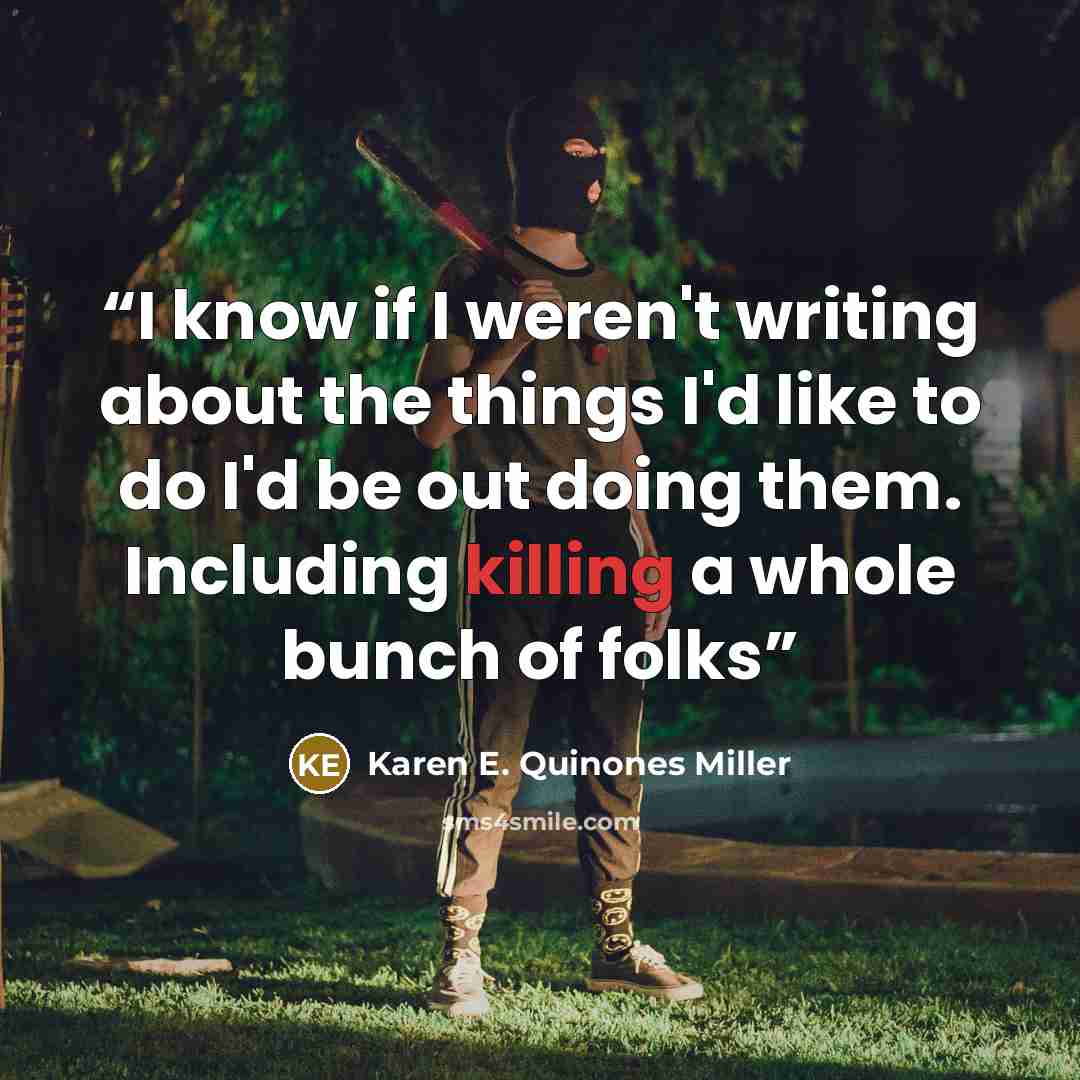 “I know if I weren't writing about the things I'd like to do I'd be out doing them. Including killing a whole bunch of folks” quote by Karen E. Quinones Miller