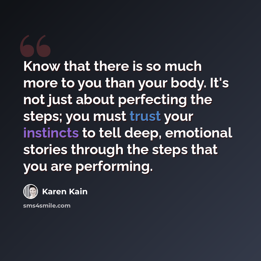 “Know that there is so much more to you than your body. It's not just about perfecting the steps; you must trust your instincts to tell deep, emotional stories through the steps that you are performing.” quote by Karen Kain