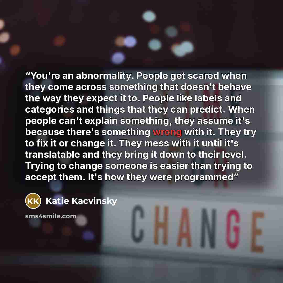“You're an abnormality. People get scared when they come across something that doesn't behave the way they expect it to. People like labels and categories and things that they can predict. When people can't explain something, they assume it's because there's something wrong with it. They try to fix…” quote by Katie Kacvinsky