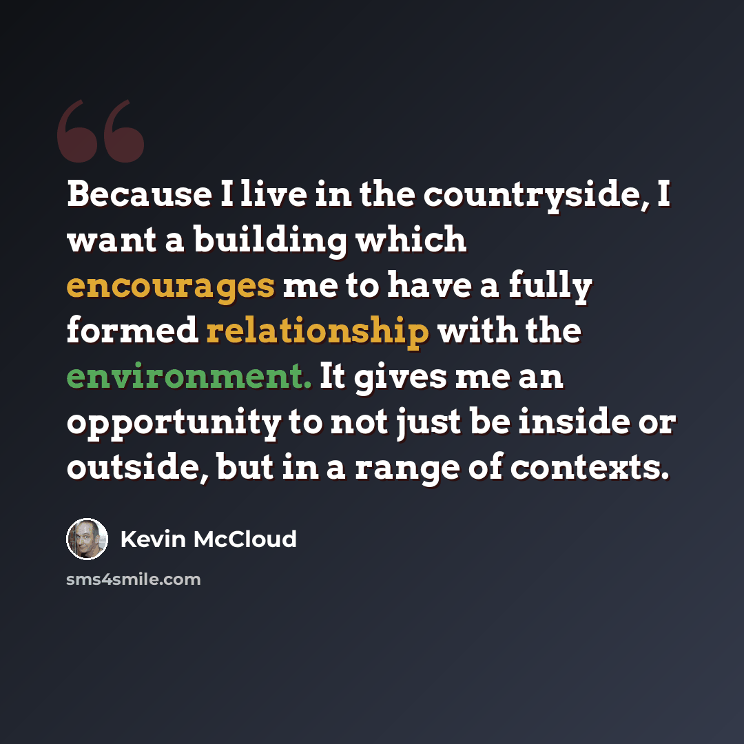 “Because I live in the countryside, I want a building which encourages me to have a fully formed relationship with the environment. It gives me an opportunity to not just be inside or outside, but in a range of contexts.” quote by Kevin McCloud