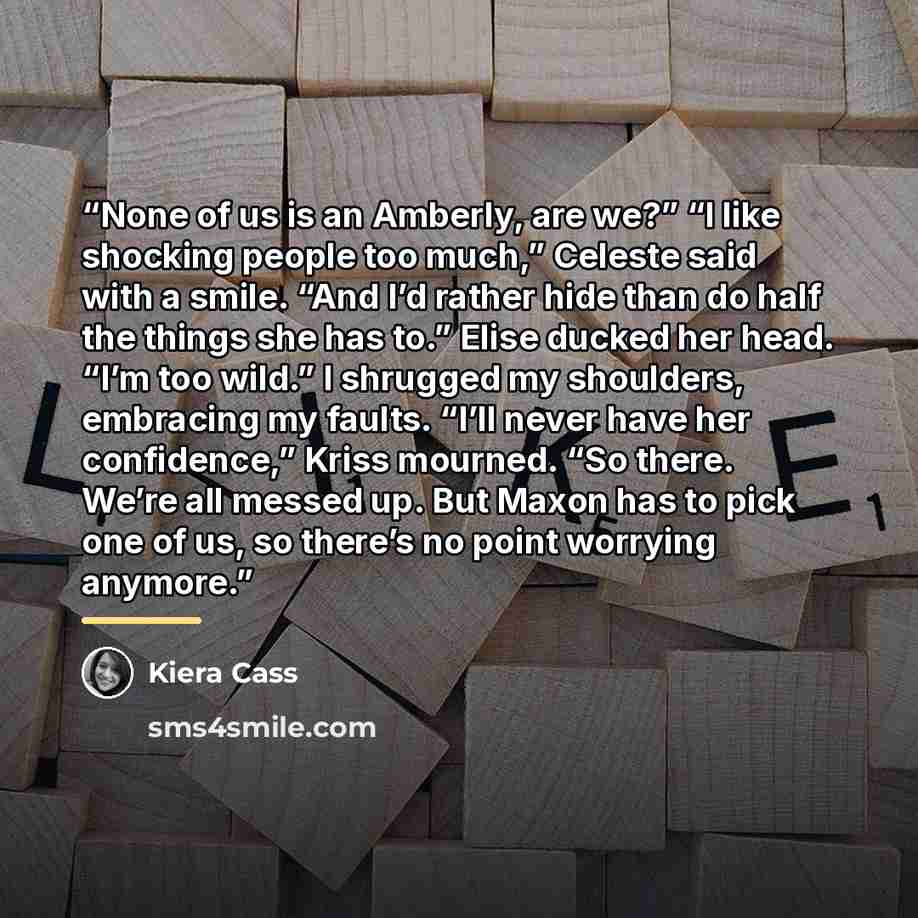 “None of us is an Amberly, are we?” “I like shocking people too much,” Celeste said with a smile. “And I’d rather hide than do half the things she has to.” Elise ducked her head. “I’m too wild.” I shrugged my shoulders, embracing my faults. “I’ll never have her confidence,” Kriss mourned. “So…” quote by Kiera Cass