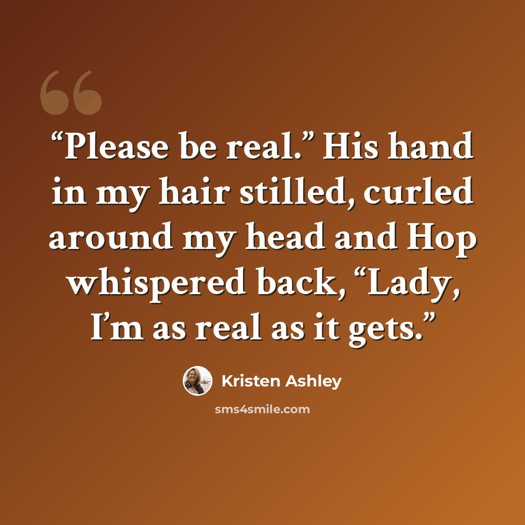 “Please be real.” His hand in my hair stilled, curled around my head and Hop whispered back, “Lady, I’m as real as it gets.” quote by Kristen Ashley