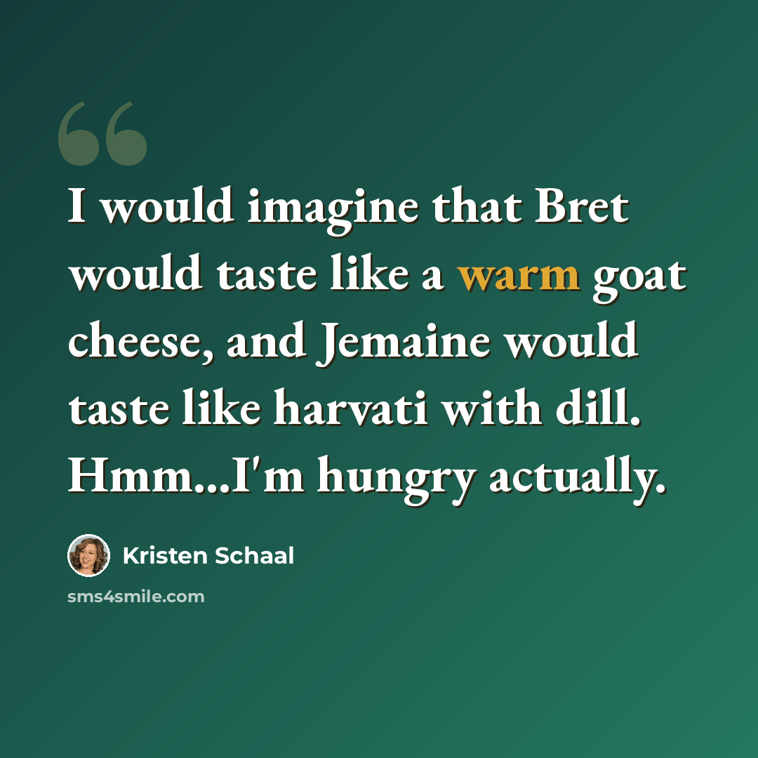 “I would imagine that Bret would taste like a warm goat cheese, and Jemaine would taste like harvati with dill. Hmm...I'm hungry actually.” quote by Kristen Schaal