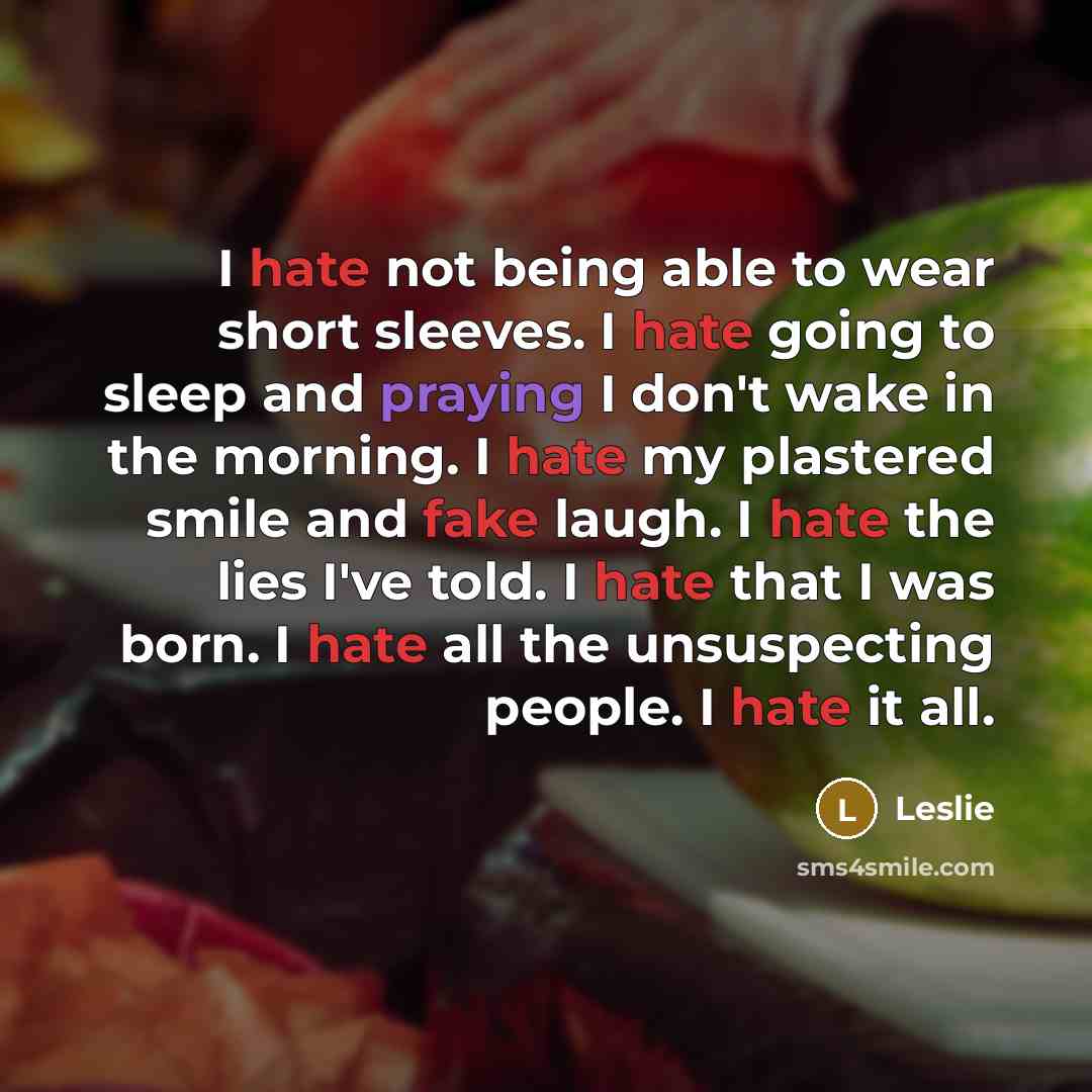 “I hate not being able to wear short sleeves. I hate going to sleep and praying I don't wake in the morning. I hate my plastered smile and fake laugh. I hate the lies I've told. I hate that I was born. I hate all the unsuspecting people. I hate it all.” quote by Leslie