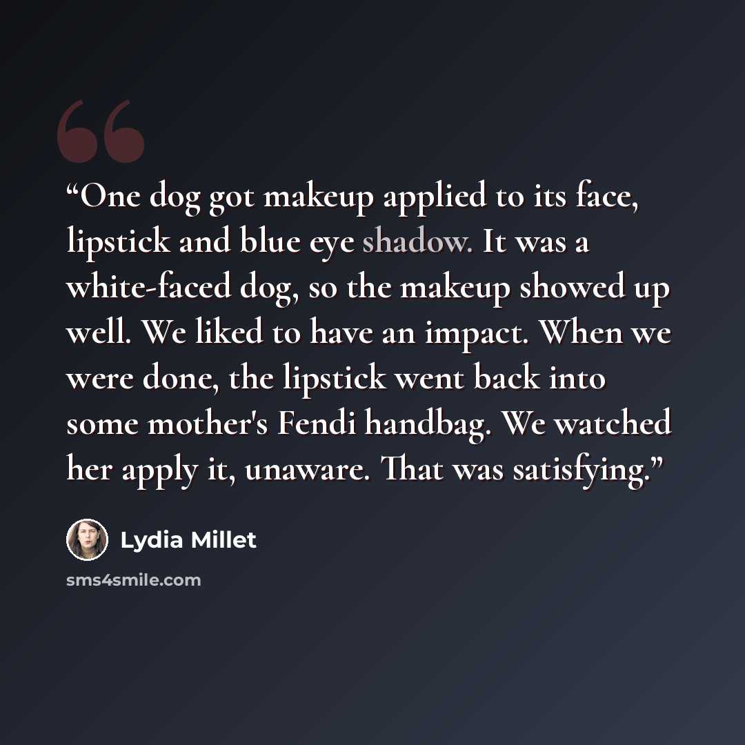 “One dog got makeup applied to its face, lipstick and blue eye shadow. It was a white-faced dog, so the makeup showed up well. We liked to have an impact. When we were done, the lipstick went back into some mother's Fendi handbag. We watched her apply it, unaware. That was satisfying.” quote by Lydia Millet