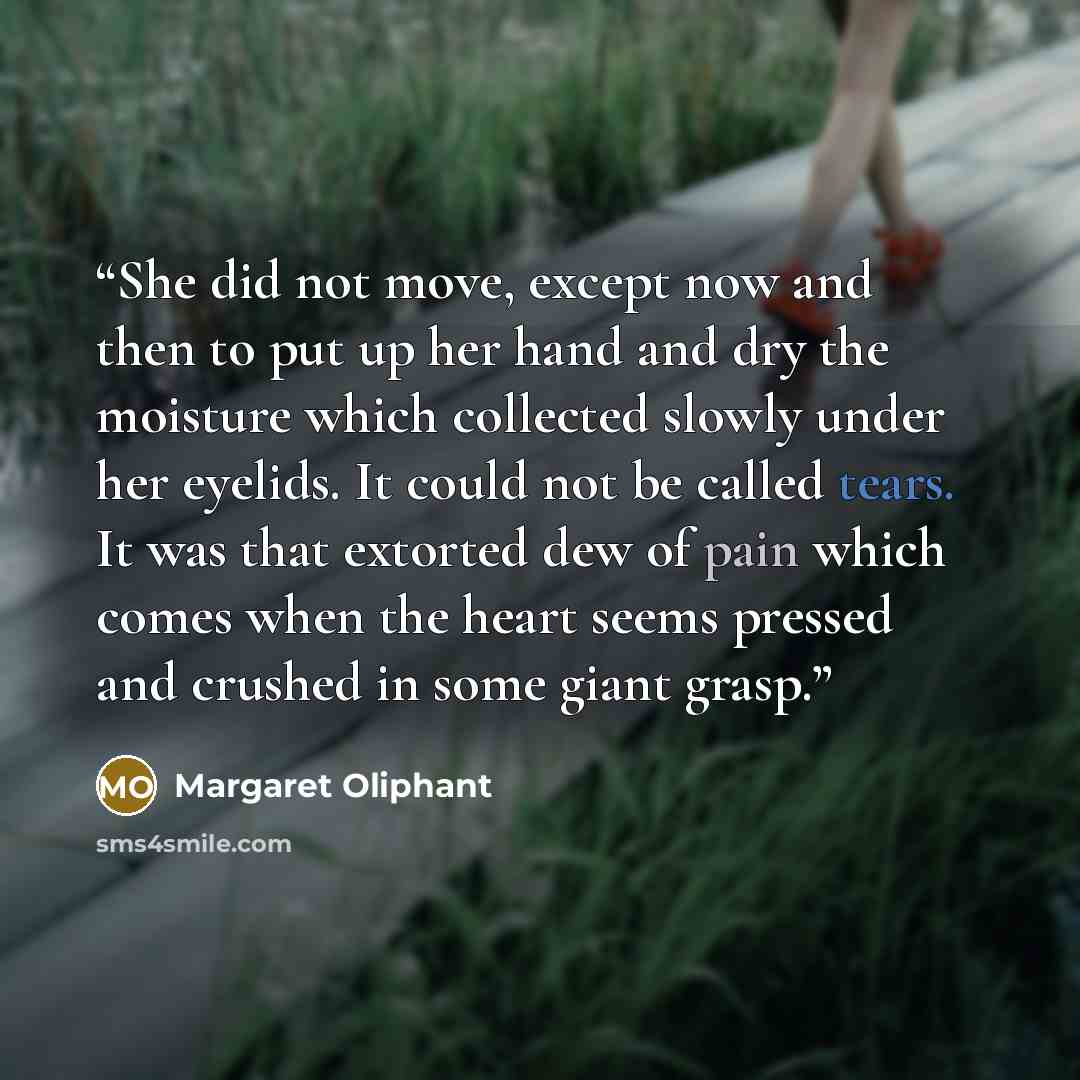 “She did not move, except now and then to put up her hand and dry the moisture which collected slowly under her eyelids. It could not be called tears. It was that extorted dew of pain which comes when the heart seems pressed and crushed in some giant grasp.” quote by Margaret Oliphant