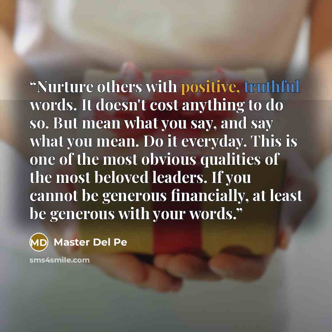 “Nurture others with positive, truthful words. It doesn't cost anything to do so. But mean what you say, and say what you mean. Do it everyday. This is one of the most obvious qualities of the most beloved leaders. If you cannot be generous financially, at least be generous with your words.” quote by Master Del Pe
