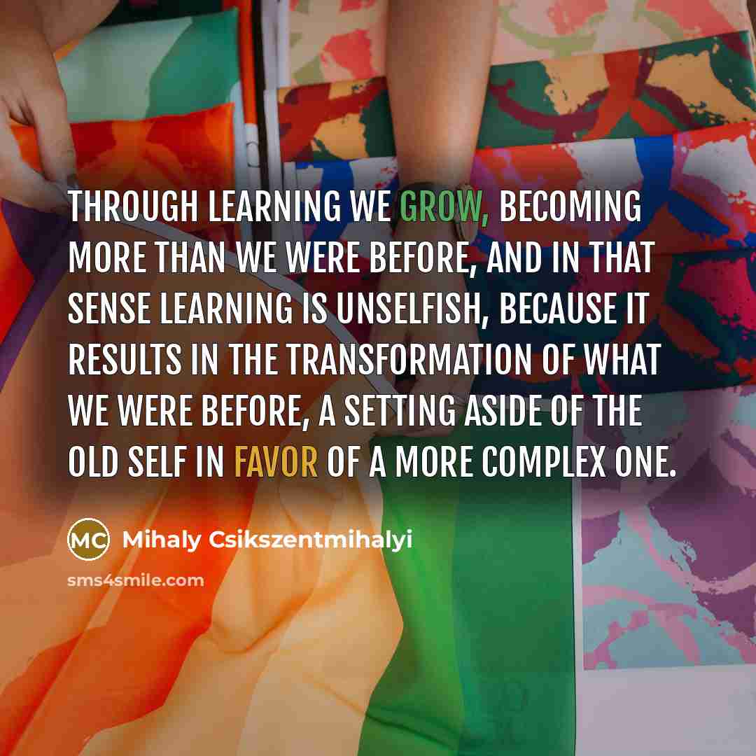 “Through learning we grow, becoming more than we were before, and in that sense learning is unselfish, because it results in the transformation of what we were before, a setting aside of the old self in favor of a more complex one.” quote by Mihaly Csikszentmihalyi