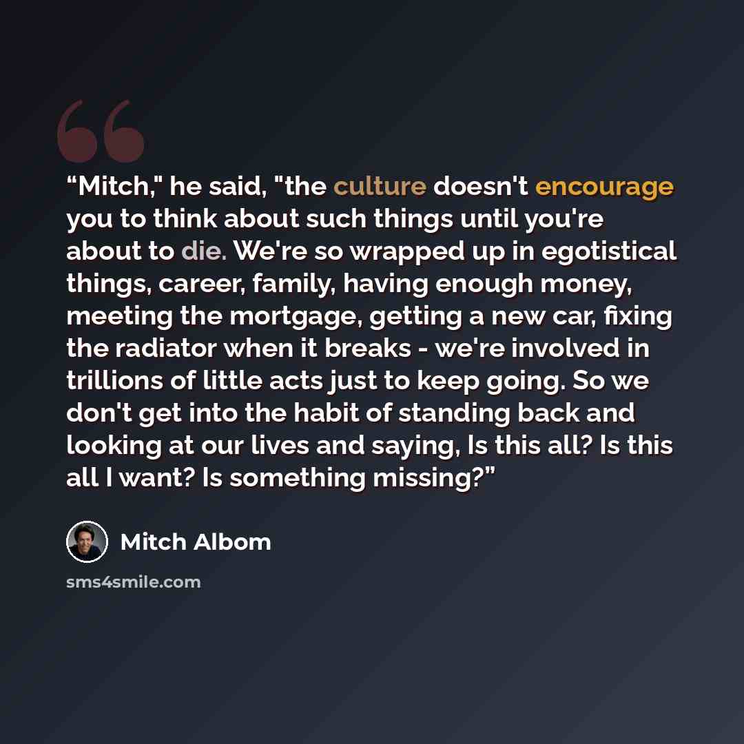 “Mitch," he said, "the culture doesn't encourage you to think about such things until you're about to die. We're so wrapped up in egotistical things, career, family, having enough money, meeting the mortgage, getting a new car, fixing the radiator when it breaks - we're involved in trillions of…” quote by Mitch Albom