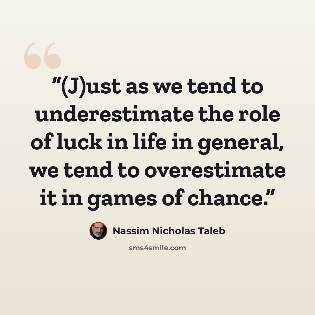 “(J)ust as we tend to underestimate the role of luck in life in general, we tend to overestimate it in games of chance.” quote by Nassim Nicholas Taleb