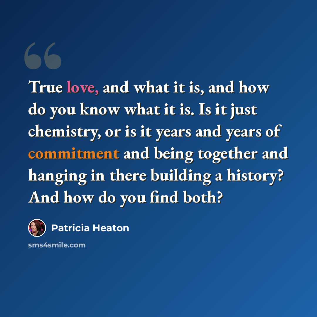 “True love, and what it is, and how do you know what it is. Is it just chemistry, or is it years and years of commitment and being together and hanging in there building a history? And how do you find both?” quote by Patricia Heaton
