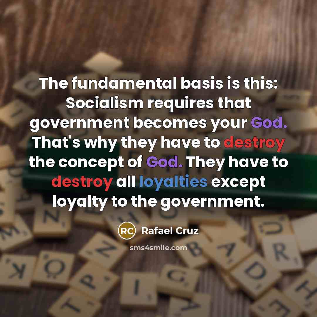 “The fundamental basis is this: Socialism requires that government becomes your God. That's why they have to destroy the concept of God. They have to destroy all loyalties except loyalty to the government.” quote by Rafael Cruz