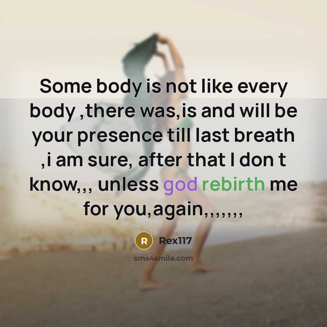“Some body is not like every body ,there was,is and will be your presence till last breath ,i am sure, after that I don t know,,, unless god rebirth me for you,again,,,,,,,” quote by Rex117