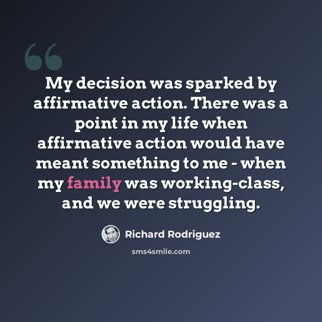 “My decision was sparked by affirmative action. There was a point in my life when affirmative action would have meant something to me - when my family was working-class, and we were struggling.” quote by Richard Rodriguez
