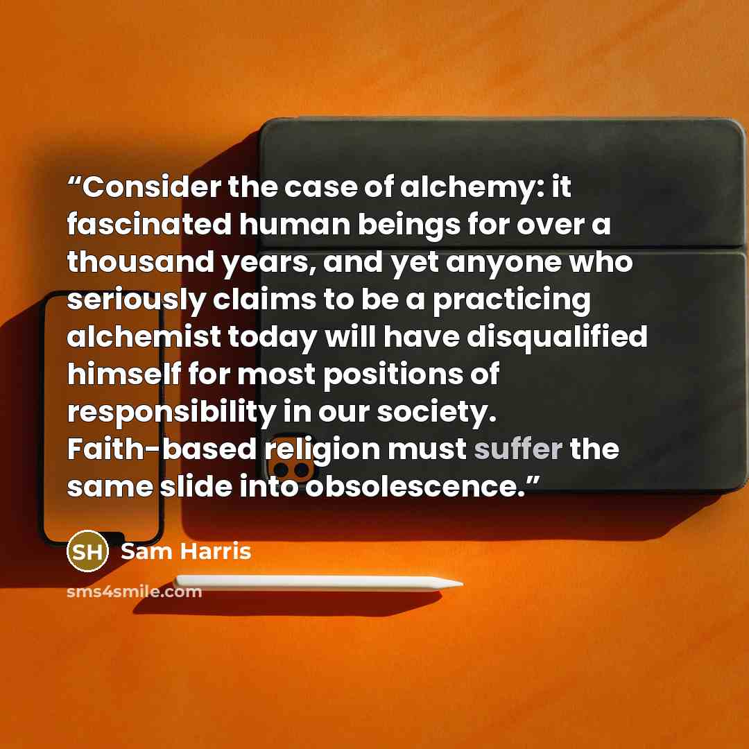 “Consider the case of alchemy: it fascinated human beings for over a thousand years, and yet anyone who seriously claims to be a practicing alchemist today will have disqualified himself for most positions of responsibility in our society. Faith-based religion must suffer the same slide into…” quote by Sam Harris