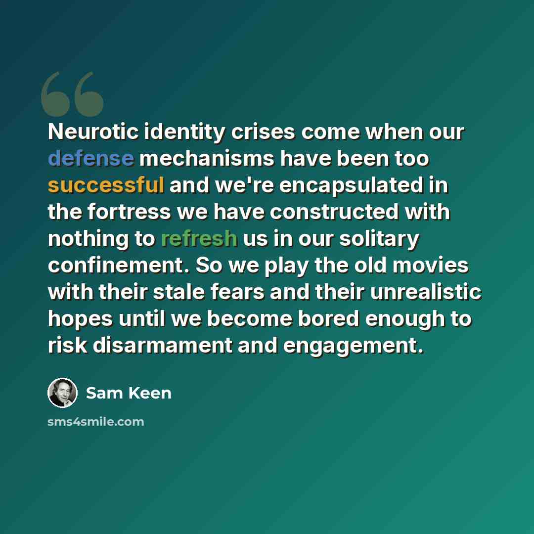 “Neurotic identity crises come when our defense mechanisms have been too successful and we're encapsulated in the fortress we have constructed with nothing to refresh us in our solitary confinement. So we play the old movies with their stale fears and their unrealistic hopes until we become bored…” quote by Sam Keen
