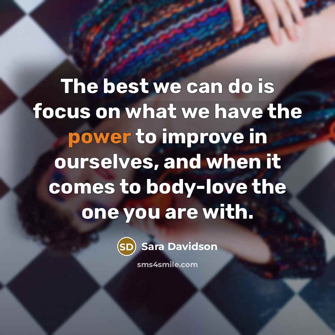 “The best we can do is focus on what we have the power to improve in ourselves, and when it comes to body-love the one you are with.” quote by Sara Davidson