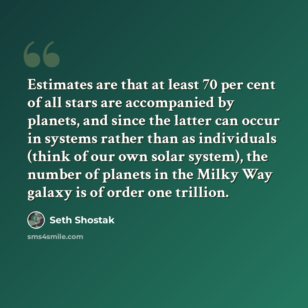 “Estimates are that at least 70 per cent of all stars are accompanied by planets, and since the latter can occur in systems rather than as individuals (think of our own solar system), the number of planets in the Milky Way galaxy is of order one trillion.” quote by Seth Shostak