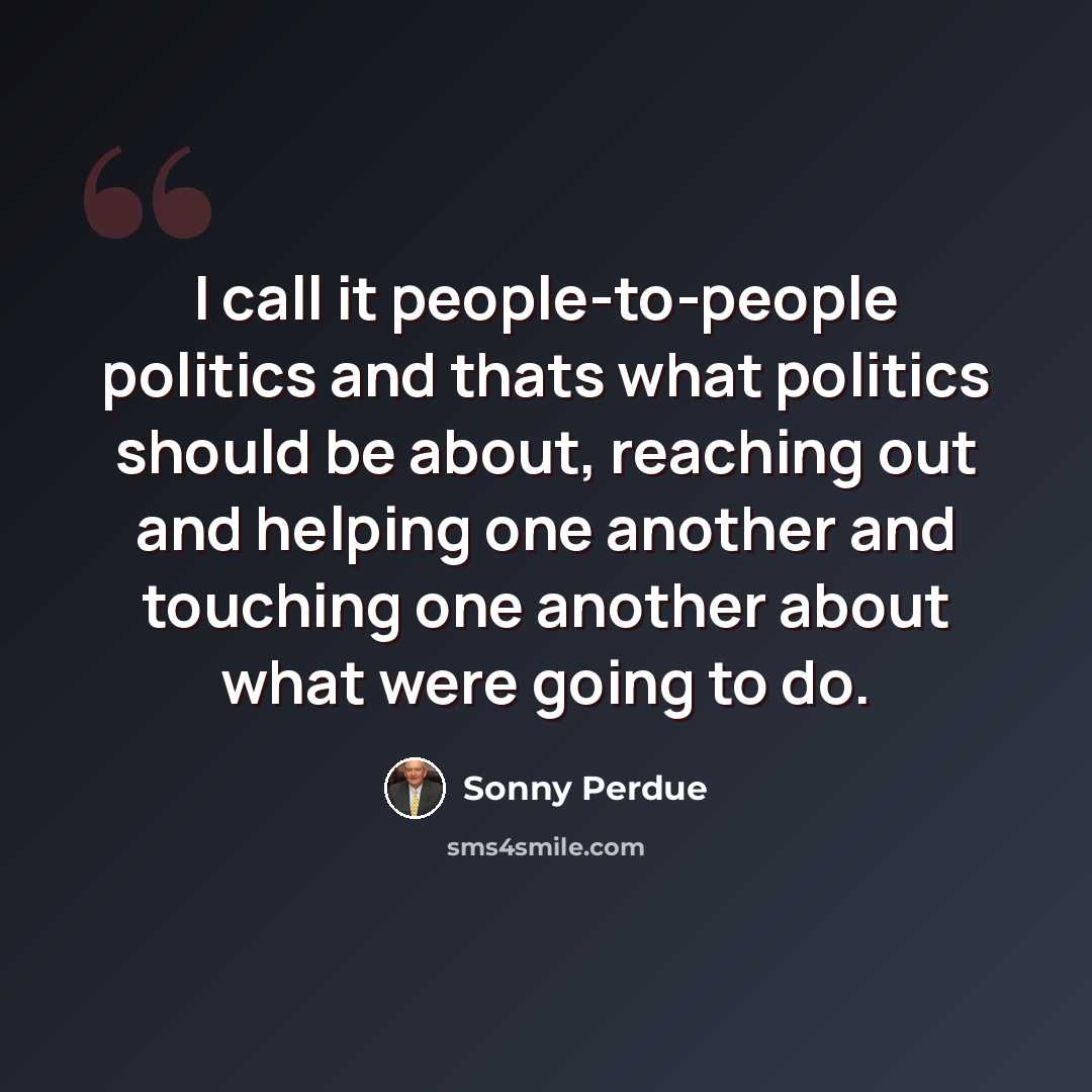 “I call it people-to-people politics and thats what politics should be about, reaching out and helping one another and touching one another about what were going to do.” quote by Sonny Perdue