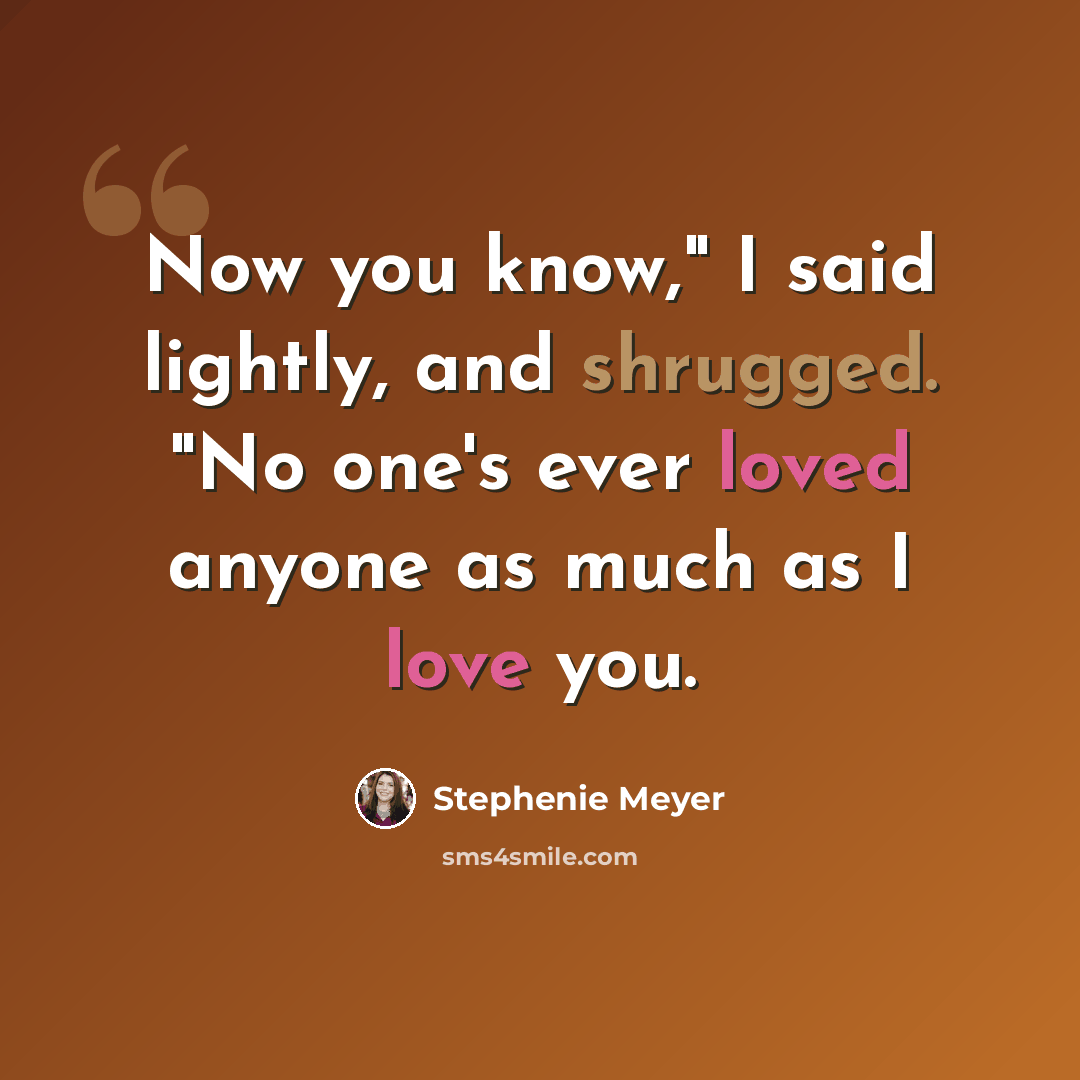 “Now you know," I said lightly, and shrugged. "No one's ever loved anyone as much as I love you.” quote by Stephenie Meyer