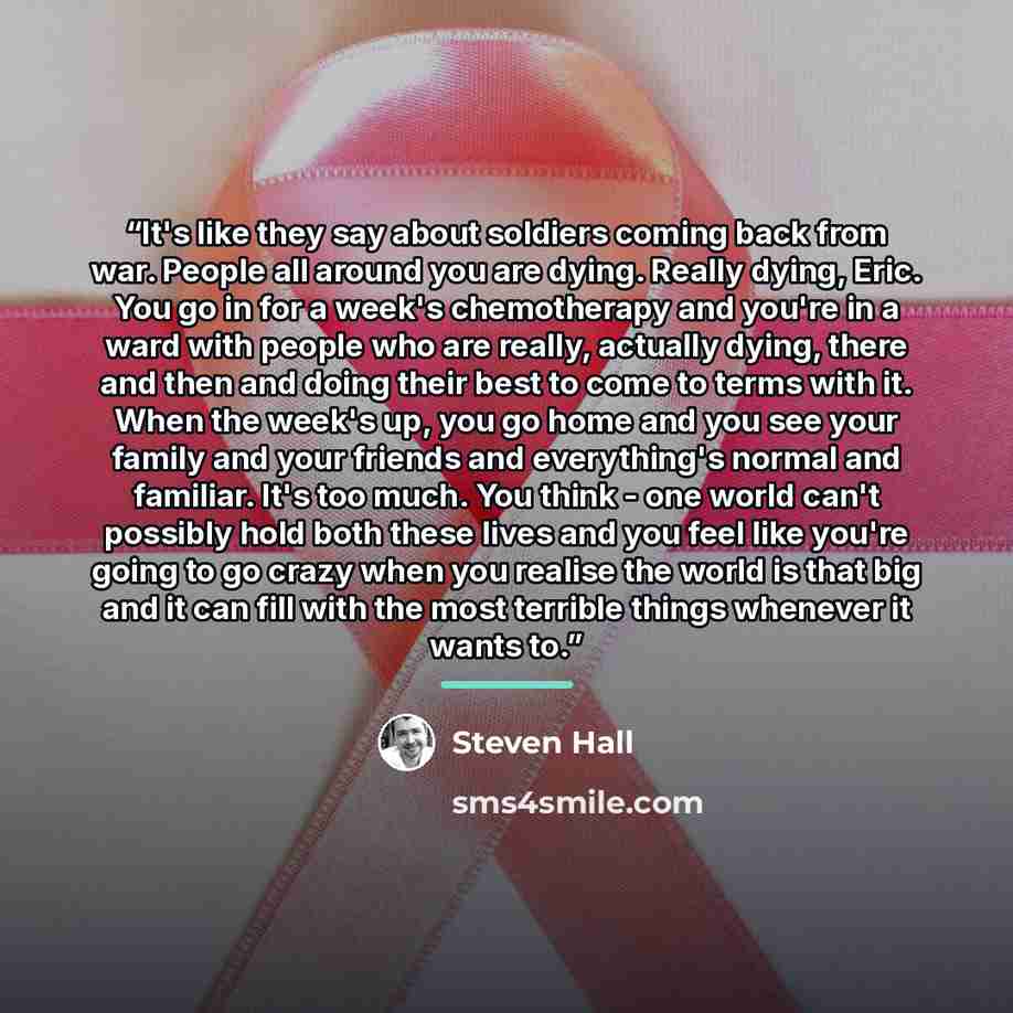 “It's like they say about soldiers coming back from war. People all around you are dying. Really dying, Eric. You go in for a week's chemotherapy and you're in a ward with people who are really, actually dying, there and then and doing their best to come to terms with it. When the week's up, you go…” quote by Steven Hall