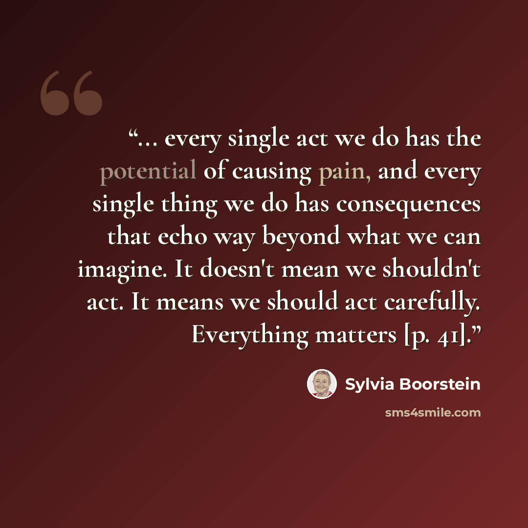“... every single act we do has the potential of causing pain, and every single thing we do has consequences that echo way beyond what we can imagine. It doesn't mean we shouldn't act. It means we should act carefully. Everything matters [p. 41].” quote by Sylvia Boorstein